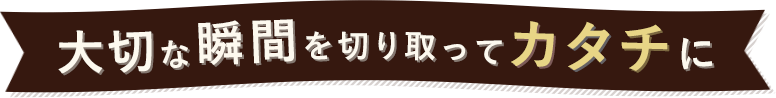 大切な瞬間を切り取ってカタチに